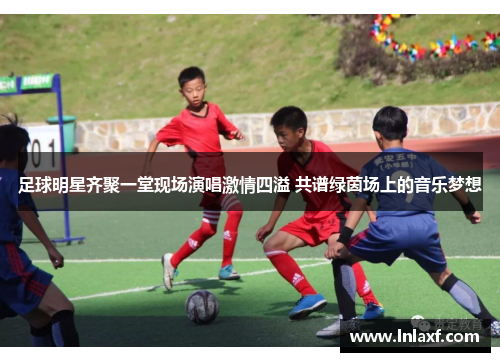 足球明星齐聚一堂现场演唱激情四溢 共谱绿茵场上的音乐梦想