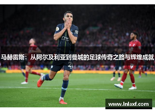 马赫雷斯：从阿尔及利亚到曼城的足球传奇之路与辉煌成就