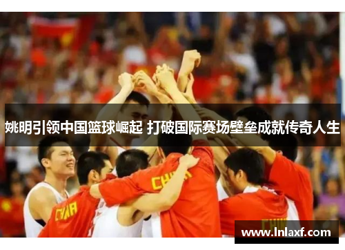 姚明引领中国篮球崛起 打破国际赛场壁垒成就传奇人生