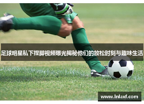 足球明星私下捏脚视频曝光揭秘他们的放松时刻与趣味生活
