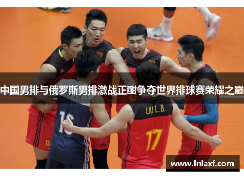 中国男排与俄罗斯男排激战正酣争夺世界排球赛荣耀之巅