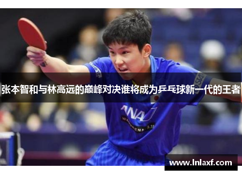 张本智和与林高远的巅峰对决谁将成为乒乓球新一代的王者