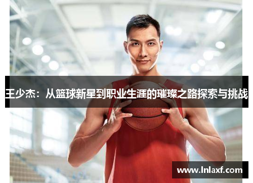 王少杰：从篮球新星到职业生涯的璀璨之路探索与挑战