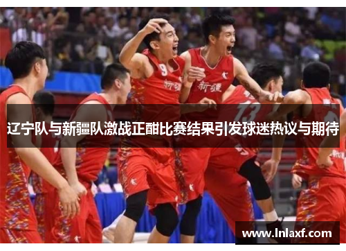 辽宁队与新疆队激战正酣比赛结果引发球迷热议与期待