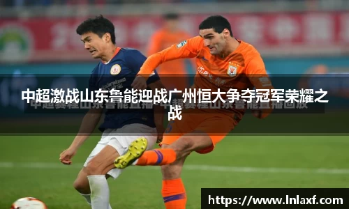 悟空体育中超激战山东鲁能迎战广州恒大争夺冠军荣耀之战
